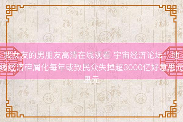 我女友的男朋友高清在线观看 宇宙经济论坛：地缘经济碎屑化每年或致民众失掉超3000亿好意思元