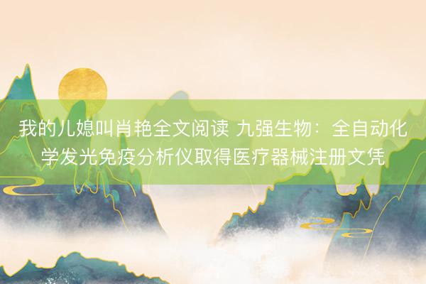 我的儿媳叫肖艳全文阅读 九强生物：全自动化学发光免疫分析仪取得医疗器械注册文凭