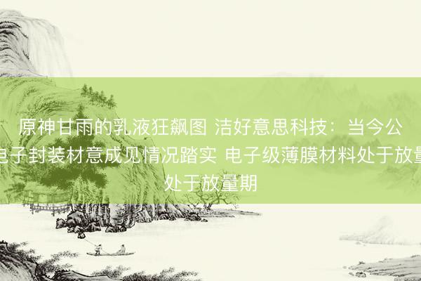 原神甘雨的乳液狂飙图 洁好意思科技：当今公司电子封装材意成见情况踏实 电子级薄膜材料处于放量期