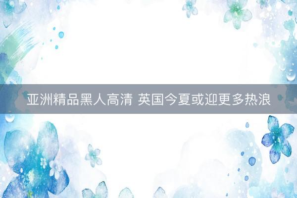 亚洲精品黑人高清 英国今夏或迎更多热浪