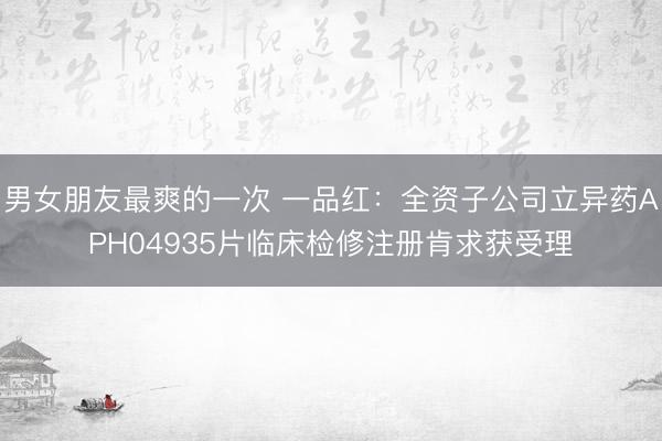 男女朋友最爽的一次 一品红：全资子公司立异药APH04935片临床检修注册肯求获受理