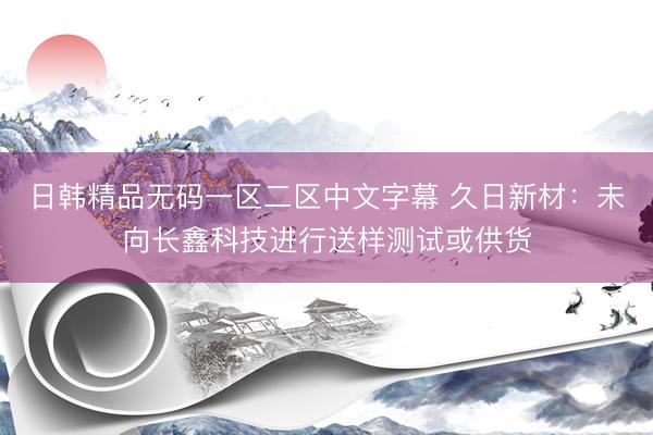 日韩精品无码一区二区中文字幕 久日新材：未向长鑫科技进行送样测试或供货