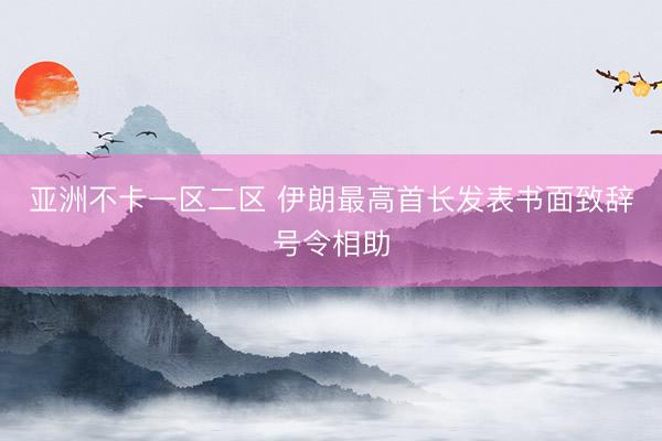 亚洲不卡一区二区 伊朗最高首长发表书面致辞号令相助
