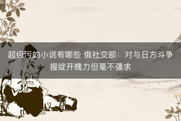 超级污的小说有哪些 俄社交部：对与日方斗争握绽开魄力但毫不彊求