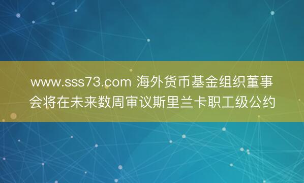 www.sss73.com 海外货币基金组织董事会将在未来数周审议斯里兰卡职工级公约