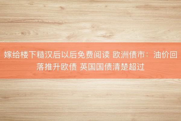 嫁给楼下糙汉后以后免费阅读 欧洲债市：油价回落推升欧债 英国国债清楚超过