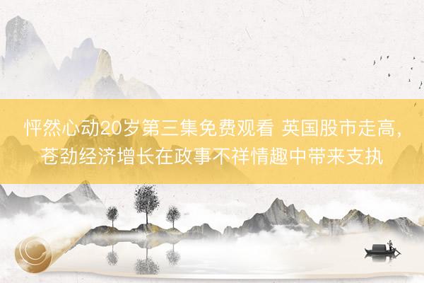 怦然心动20岁第三集免费观看 英国股市走高，苍劲经济增长在政事不祥情趣中带来支执