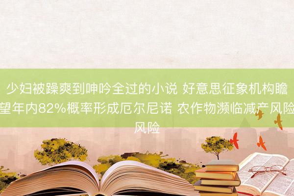少妇被躁爽到呻吟全过的小说 好意思征象机构瞻望年内82%概率形成厄尔尼诺 农作物濒临减产风险