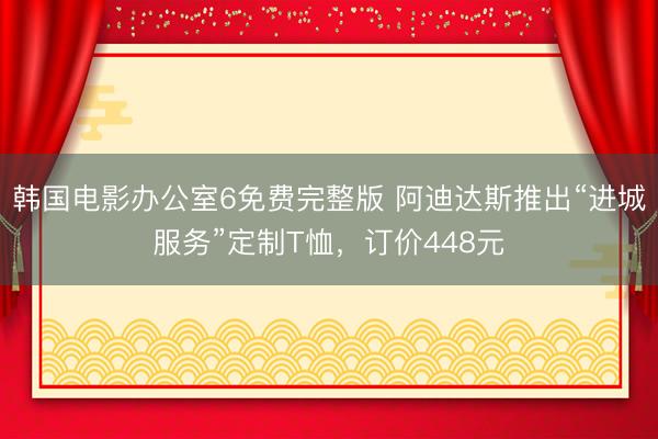 韩国电影办公室6免费完整版 阿迪达斯推出“进城服务”定制T恤，订价448元