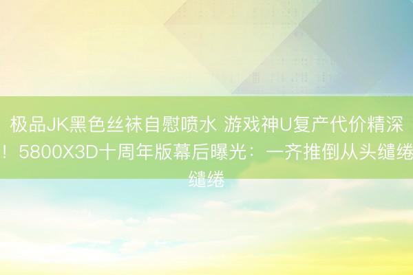 极品JK黑色丝袜自慰喷水 游戏神U复产代价精深！5800X3D十周年版幕后曝光：一齐推倒从头缱绻