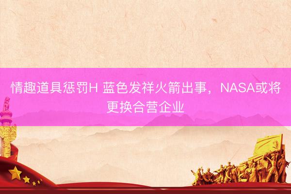 情趣道具惩罚H 蓝色发祥火箭出事，NASA或将更换合营企业