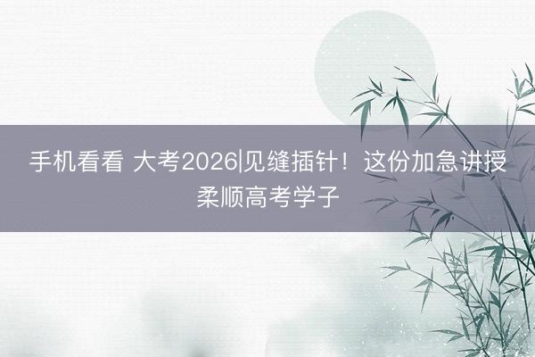 手机看看 大考2026|见缝插针!这份加急讲授柔顺高考学子