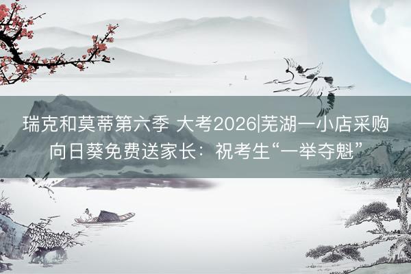 瑞克和莫蒂第六季 大考2026|芜湖一小店采购向日葵免费送家长：祝考生“一举夺魁”
