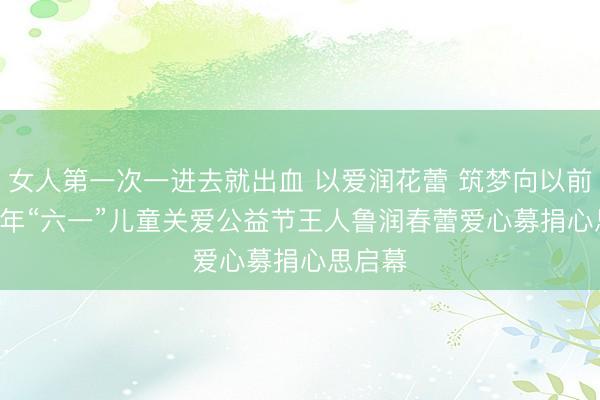 女人第一次一进去就出血 以爱润花蕾 筑梦向以前 2026年“六一”儿童关爱公益节王人鲁润春蕾爱心募捐心思启幕