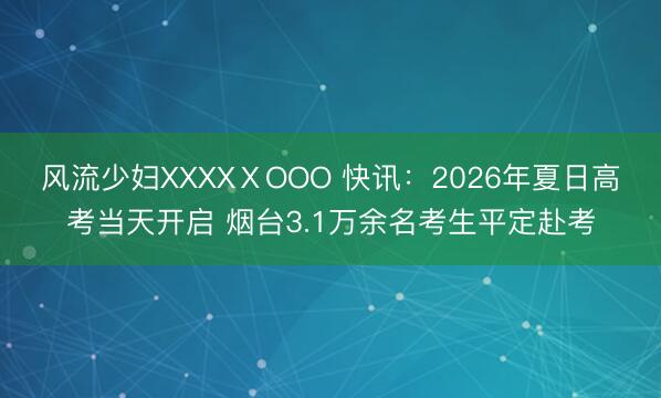 风流少妇XXXXⅩOOO 快讯：2026年夏日高考当天开启 烟台3.1万余名考生平定赴考