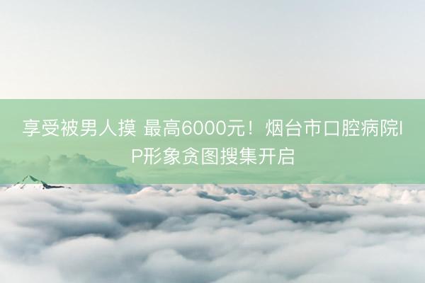 享受被男人摸 最高6000元！烟台市口腔病院IP形象贪图搜集开启
