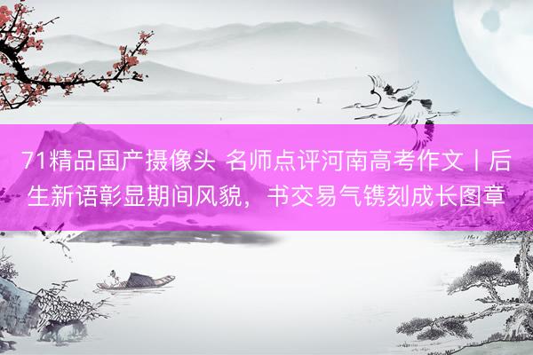 71精品国产摄像头 名师点评河南高考作文丨后生新语彰显期间风貌,书交易气镌刻成长图章