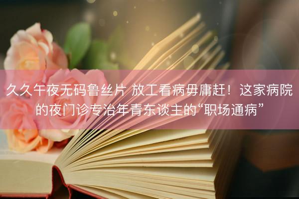 久久午夜无码鲁丝片 放工看病毋庸赶！这家病院的夜门诊专治年青东谈主的“职场通病”