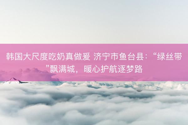 韩国大尺度吃奶真做爰 济宁市鱼台县：“绿丝带”飘满城，暖心护航逐梦路