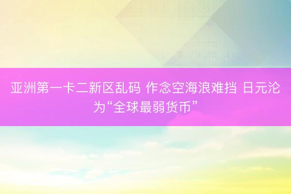 亚洲第一卡二新区乱码 作念空海浪难挡 日元沦为“全球最弱货币”