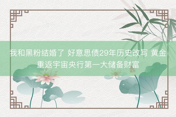 我和黑粉结婚了 好意思债29年历史改写 黄金重返宇宙央行第一大储备财富