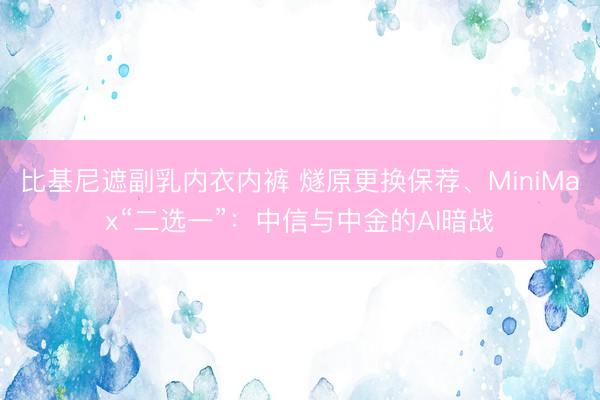 比基尼遮副乳内衣内裤 燧原更换保荐、MiniMax“二选一”:中信与中金的AI暗战