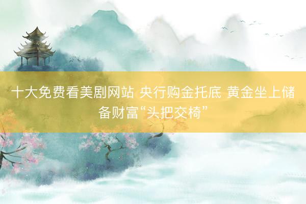 十大免费看美剧网站 央行购金托底 黄金坐上储备财富“头把交椅”