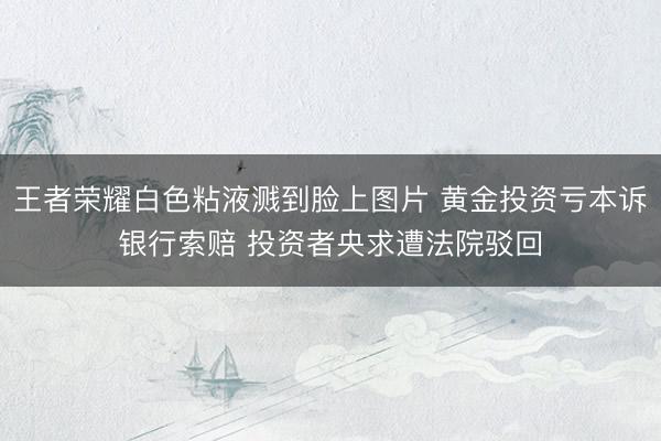 王者荣耀白色粘液溅到脸上图片 黄金投资亏本诉银行索赔 投资者央求遭法院驳回