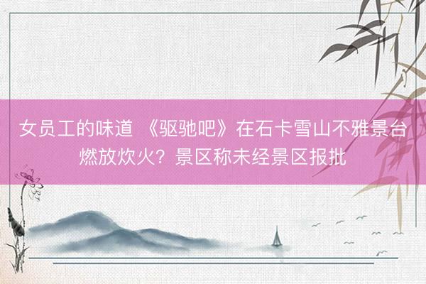女员工的味道 《驱驰吧》在石卡雪山不雅景台燃放炊火？景区称未经景区报批