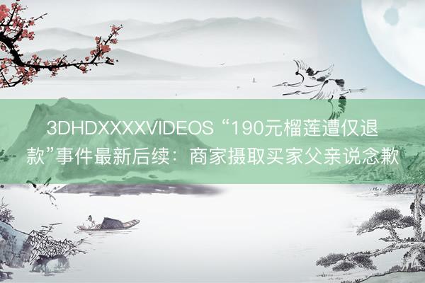 3DHDXXXXVIDEOS “190元榴莲遭仅退款”事件最新后续：商家摄取买家父亲说念歉