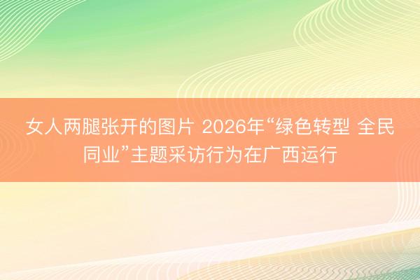 女人两腿张开的图片 2026年“绿色转型 全民同业”主题采访行为在广西运行