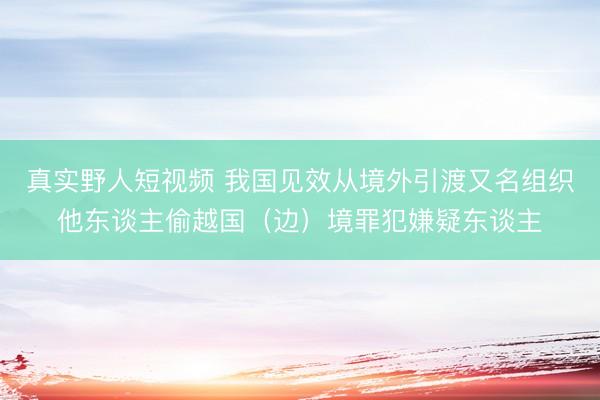 真实野人短视频 我国见效从境外引渡又名组织他东谈主偷越国（边）境罪犯嫌疑东谈主
