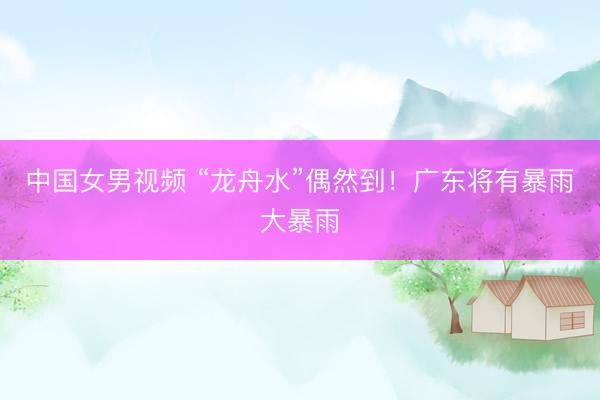 中国女男视频 “龙舟水”偶然到！广东将有暴雨大暴雨