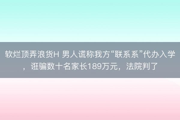 软烂顶弄浪货H 男人谎称我方“联系系”代办入学,诳骗数十名家长189万元,法院判了