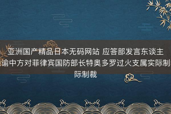 亚洲国产精品日本无码网站 应答部发言东谈主晓谕中方对菲律宾国防部长特奥多罗过火支属实际制裁