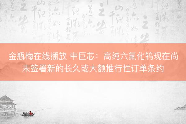 金瓶梅在线播放 中巨芯：高纯六氟化钨现在尚未签署新的长久或大额推行性订单条约