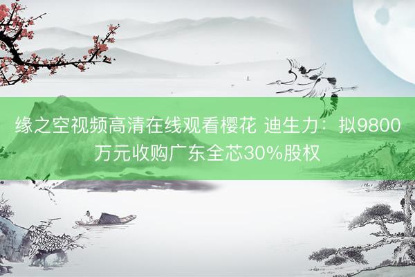 缘之空视频高清在线观看樱花 迪生力：拟9800万元收购广东全芯30%股权