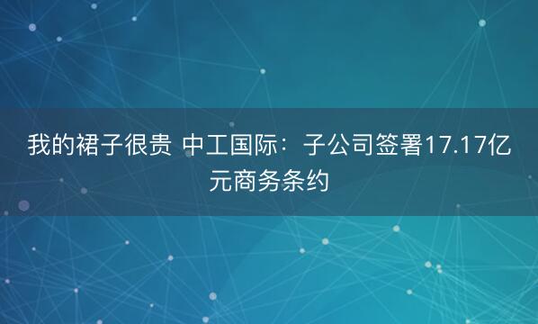 我的裙子很贵 中工国际：子公司签署17.17亿元商务条约
