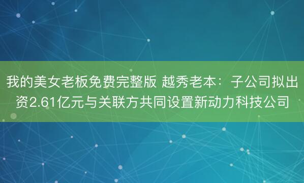 我的美女老板免费完整版 越秀老本：子公司拟出资2.61亿元与关联方共同设置新动力科技公司