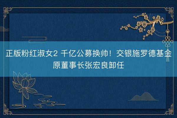正版粉红淑女2 千亿公募换帅！交银施罗德基金原董事长张宏良卸任