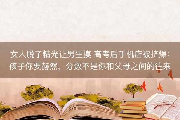 女人脱了精光让男生摸 高考后手机店被挤爆：孩子你要赫然，分数不是你和父母之间的往来