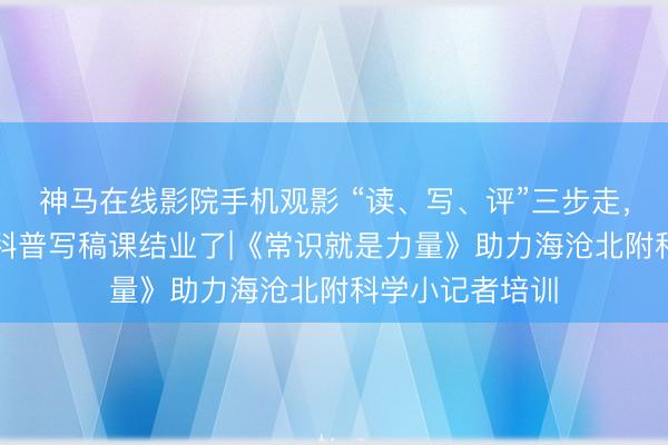 神马在线影院手机观影 “读、写、评”三步走，“北附议论生”科普写稿课结业了|《常识就是力量》助力海沧北附科学小记者培训