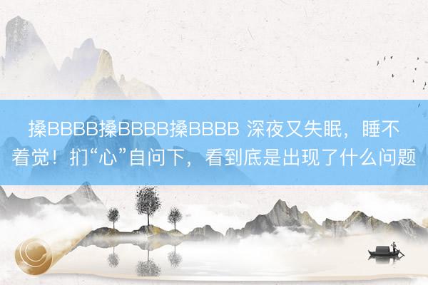搡BBBB搡BBBB搡BBBB 深夜又失眠，睡不着觉！扪“心”自问下，看到底是出现了什么问题