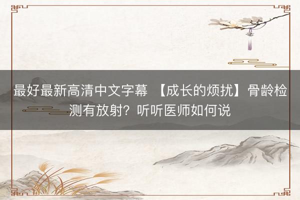 最好最新高清中文字幕 【成长的烦扰】骨龄检测有放射？听听医师如何说