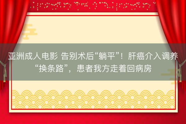 亚洲成人电影 告别术后“躺平”！肝癌介入调养“换条路”，患者我方走着回病房