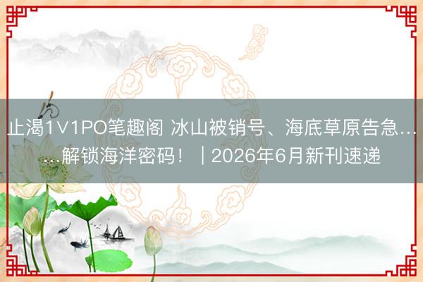 止渴1∨1PO笔趣阁 冰山被销号、海底草原告急……解锁海洋密码! | 2026年6月新刊速递