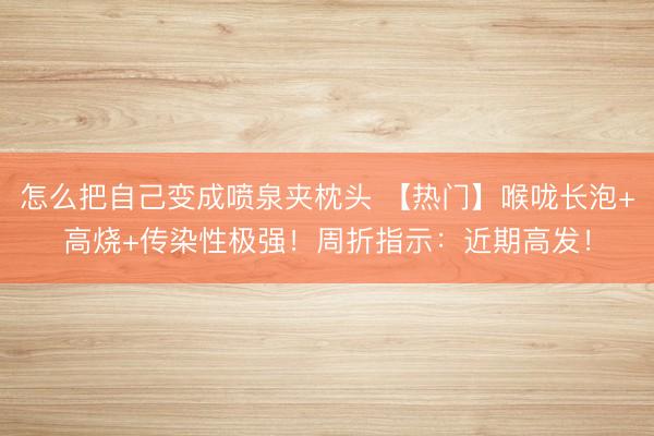 怎么把自己变成喷泉夹枕头 【热门】喉咙长泡+高烧+传染性极强！周折指示：近期高发！