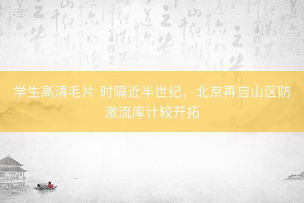 学生高清毛片 时隔近半世纪，北京再启山区防激流库计较开拓