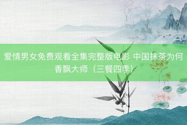 爱情男女免费观看全集完整版电影 中国抹茶为何香飘大师（三餐四季）