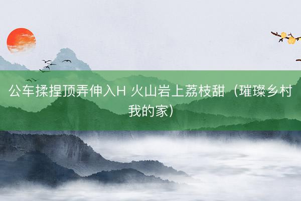 公车揉捏顶弄伸入H 火山岩上荔枝甜（璀璨乡村我的家）